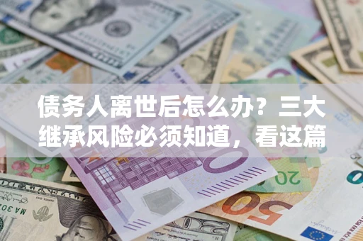 武汉债务人离世后怎么办？三大继承风险必须知道，看这篇就够了