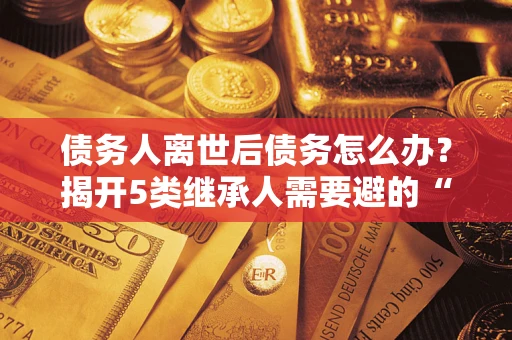武汉债务人离世后债务怎么办？揭开5类继承人需要避的“坑”